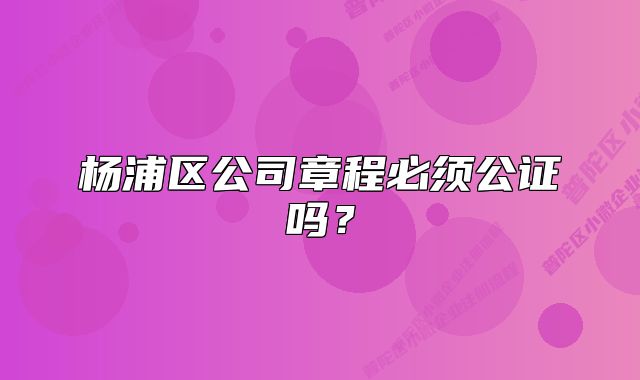 楊浦區(qū)公司章程必須公證嗎？