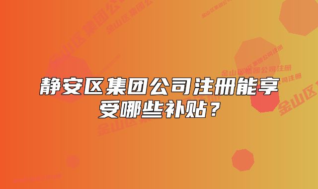 靜安區(qū)集團(tuán)公司注冊能享受哪些補(bǔ)貼？