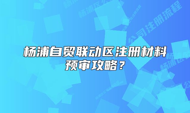 楊浦自貿(mào)聯(lián)動(dòng)區(qū)注冊(cè)材料預(yù)審攻略？