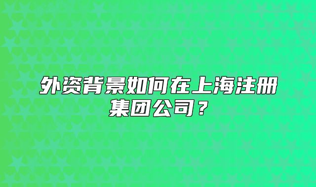 外資背景如何在上海注冊集團(tuán)公司？