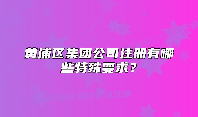 黃浦區(qū)集團公司注冊有哪些特殊要求？