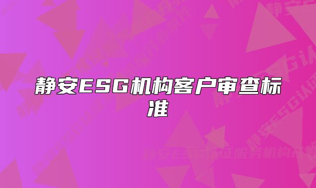 靜安ESG機(jī)構(gòu)客戶審查標(biāo)準(zhǔn)