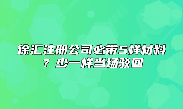 徐匯注冊(cè)公司必帶5樣材料？少一樣當(dāng)場(chǎng)駁回
