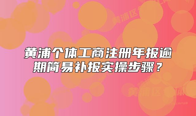 黃浦個體工商注冊年報逾期簡易補(bǔ)報實(shí)操步驟？