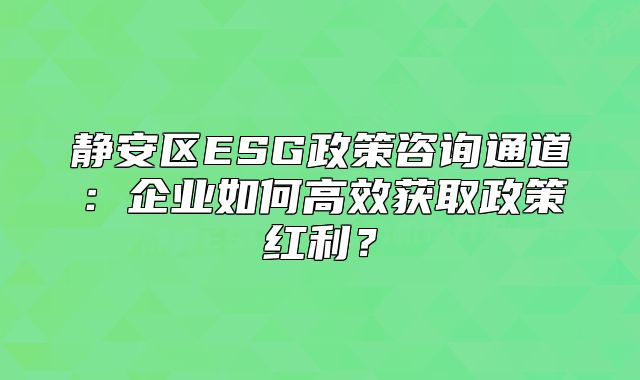 靜安區(qū)ESG政策咨詢通道：企業(yè)如何高效獲取政策紅利？