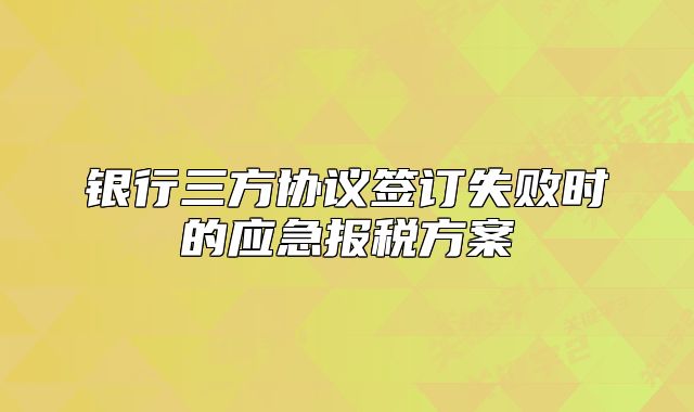 銀行三方協(xié)議簽訂失敗時的應(yīng)急報稅方案