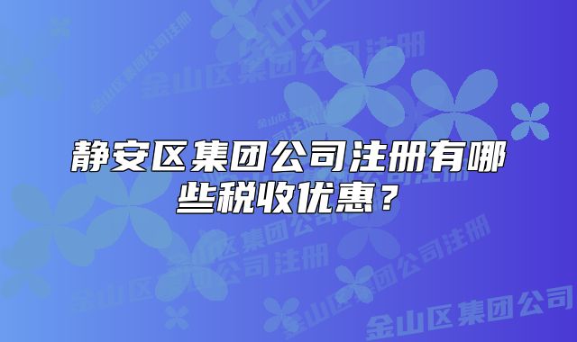 靜安區(qū)集團(tuán)公司注冊(cè)有哪些稅收優(yōu)惠？