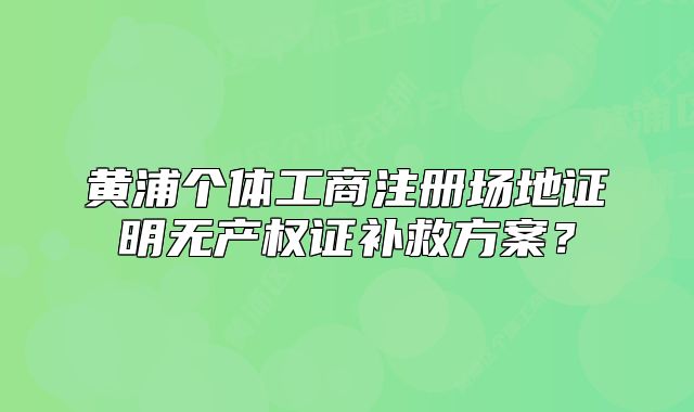 黃浦個體工商注冊場地證明無產(chǎn)權(quán)證補救方案？