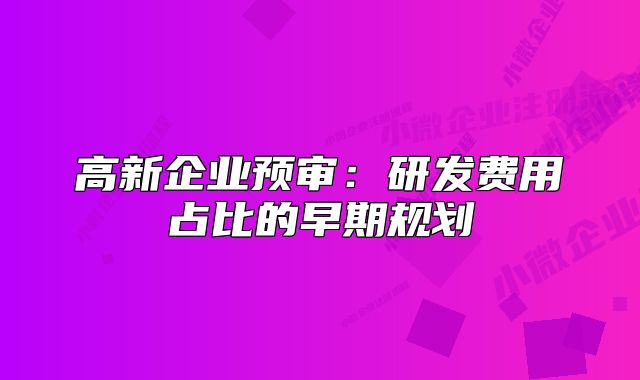 高新企業(yè)預(yù)審：研發(fā)費(fèi)用占比的早期規(guī)劃