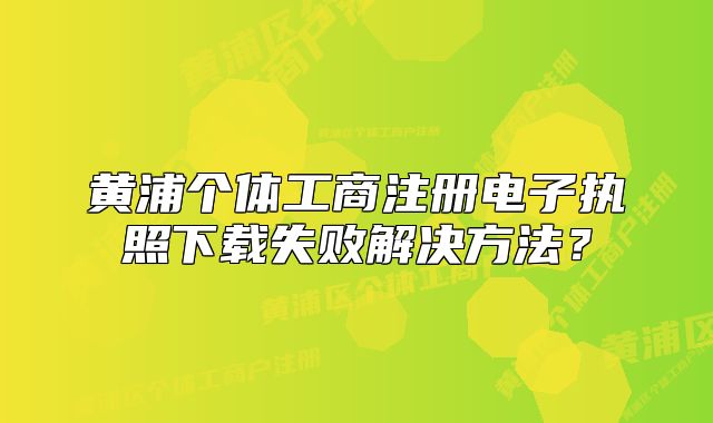 黃浦個(gè)體工商注冊(cè)電子執(zhí)照下載失敗解決方法？