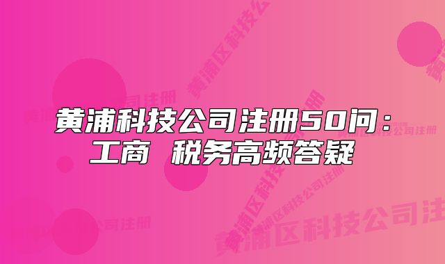 黃浦科技公司注冊(cè)50問(wèn)：工商 稅務(wù)高頻答疑