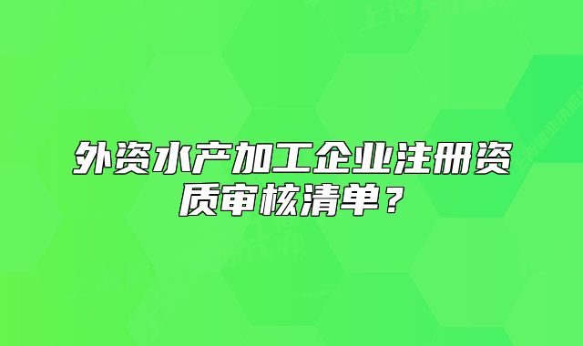 外資水產(chǎn)加工企業(yè)注冊資質(zhì)審核清單？