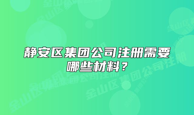 靜安區(qū)集團(tuán)公司注冊(cè)需要哪些材料？