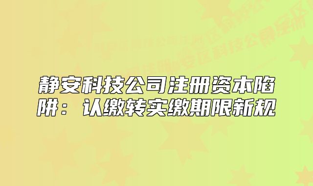 靜安科技公司注冊(cè)資本陷阱：認(rèn)繳轉(zhuǎn)實(shí)繳期限新規(guī)