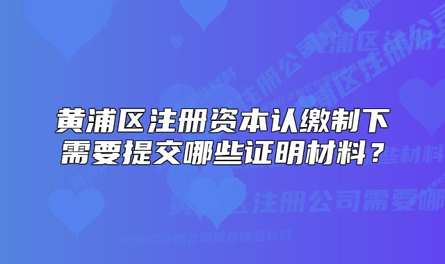 黃浦區(qū)注冊資本認(rèn)繳制下需要提交哪些證明材料？