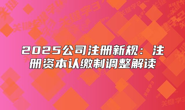2025公司注冊新規(guī)：注冊資本認(rèn)繳制調(diào)整解讀