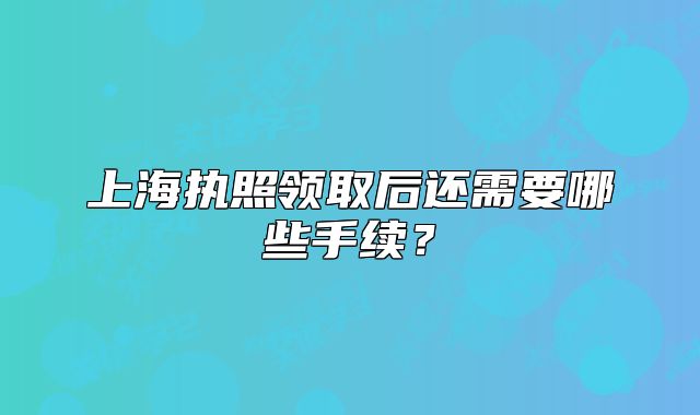 上海執(zhí)照領(lǐng)取后還需要哪些手續(xù)？