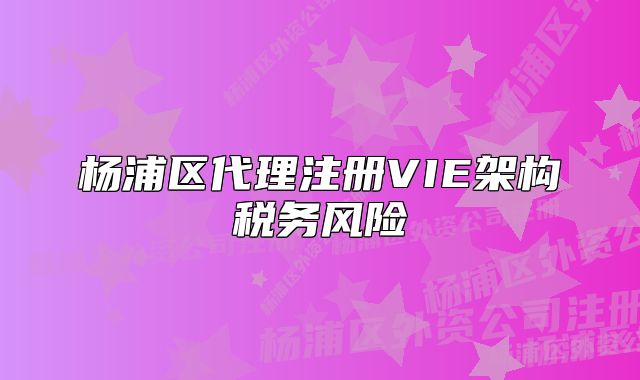 楊浦區(qū)代理注冊VIE架構(gòu)稅務(wù)風(fēng)險(xiǎn)