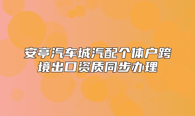 安亭汽車城汽配個(gè)體戶跨境出口資質(zhì)同步辦理