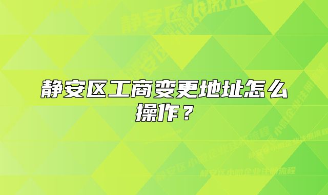 靜安區(qū)工商變更地址怎么操作？