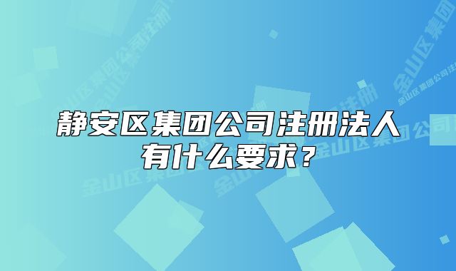 靜安區(qū)集團公司注冊法人有什么要求？