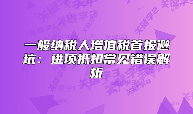 一般納稅人增值稅首報避坑：進(jìn)項抵扣常見錯誤解析