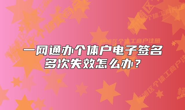 一網(wǎng)通辦個(gè)體戶電子簽名多次失效怎么辦？