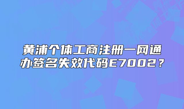 黃浦個體工商注冊一網(wǎng)通辦簽名失效代碼E7002？