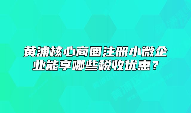 黃浦核心商圈注冊(cè)小微企業(yè)能享哪些稅收優(yōu)惠？