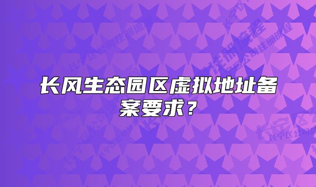 長(zhǎng)風(fēng)生態(tài)園區(qū)虛擬地址備案要求？