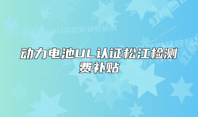 動(dòng)力電池UL認(rèn)證松江檢測(cè)費(fèi)補(bǔ)貼