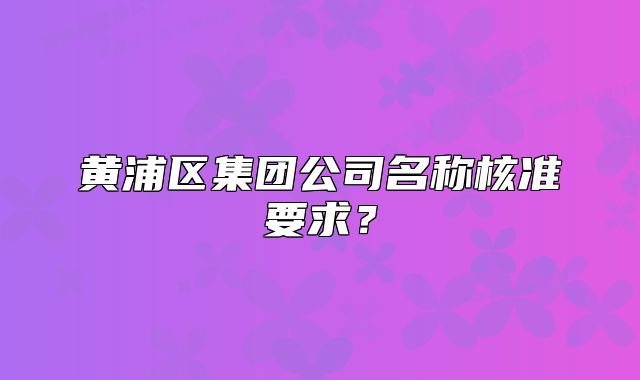 黃浦區(qū)集團(tuán)公司名稱核準(zhǔn)要求？