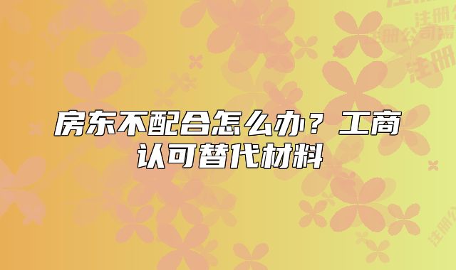 房東不配合怎么辦？工商認(rèn)可替代材料