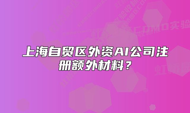 上海自貿(mào)區(qū)外資AI公司注冊(cè)額外材料？