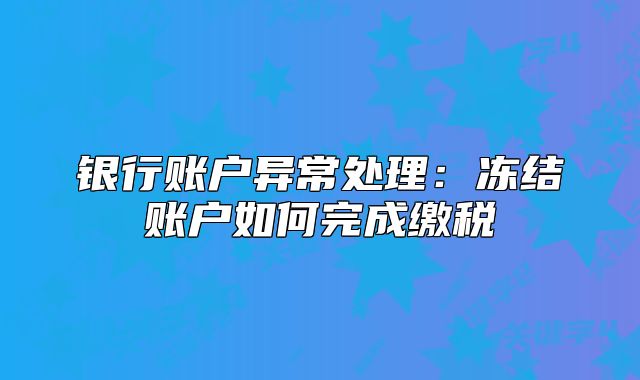 銀行賬戶異常處理：凍結(jié)賬戶如何完成繳稅