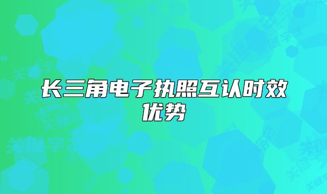 長(zhǎng)三角電子執(zhí)照互認(rèn)時(shí)效優(yōu)勢(shì)