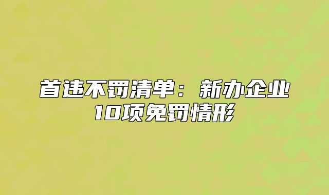 首違不罰清單：新辦企業(yè)10項(xiàng)免罰情形