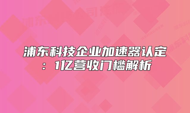 浦東科技企業(yè)加速器認(rèn)定：1億營收門檻解析