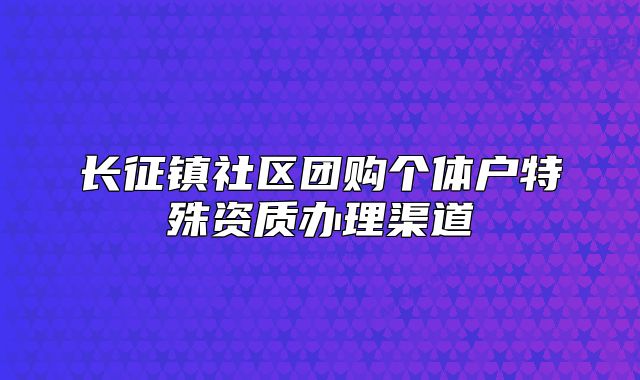 長征鎮(zhèn)社區(qū)團(tuán)購個(gè)體戶特殊資質(zhì)辦理渠道