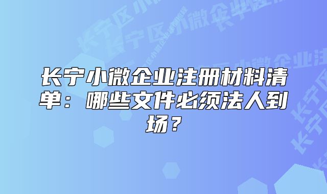 長(zhǎng)寧小微企業(yè)注冊(cè)材料清單：哪些文件必須法人到場(chǎng)？