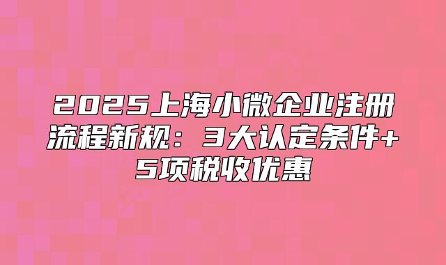 2025上海小微企業(yè)注冊(cè)流程新規(guī)：3大認(rèn)定條件+5項(xiàng)稅收優(yōu)惠