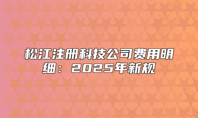 松江注冊(cè)科技公司費(fèi)用明細(xì)：2025年新規(guī)