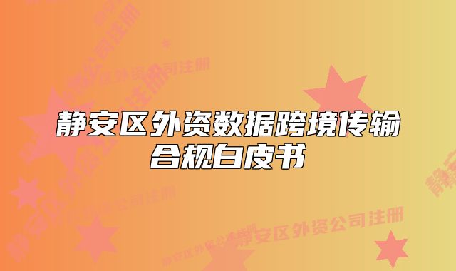 靜安區(qū)外資數(shù)據(jù)跨境傳輸合規(guī)白皮書