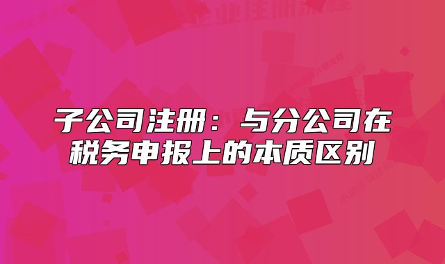 子公司注冊：與分公司在稅務(wù)申報上的本質(zhì)區(qū)別