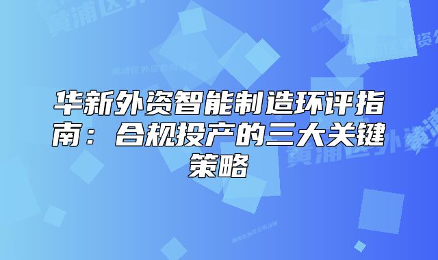 華新外資智能制造環(huán)評(píng)指南：合規(guī)投產(chǎn)的三大關(guān)鍵策略