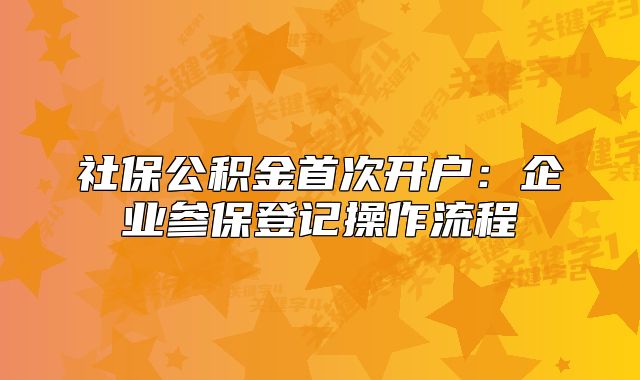 社保公積金首次開(kāi)戶：企業(yè)參保登記操作流程
