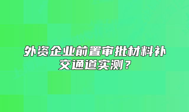 外資企業(yè)前置審批材料補交通道實測？
