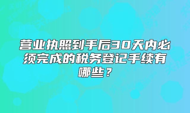 營業(yè)執(zhí)照到手后30天內(nèi)必須完成的稅務(wù)登記手續(xù)有哪些？