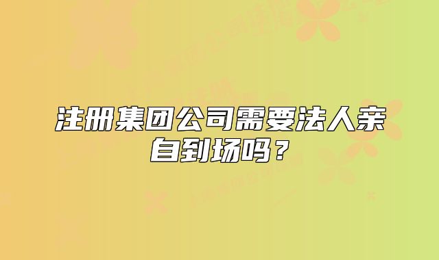 注冊集團公司需要法人親自到場嗎？