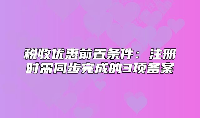 稅收優(yōu)惠前置條件：注冊(cè)時(shí)需同步完成的3項(xiàng)備案